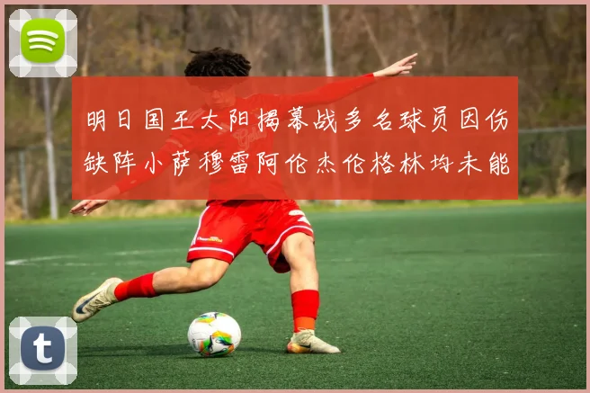 明日国王太阳揭幕战多名球员因伤缺阵小萨穆雷阿伦杰伦格林均未能出战
