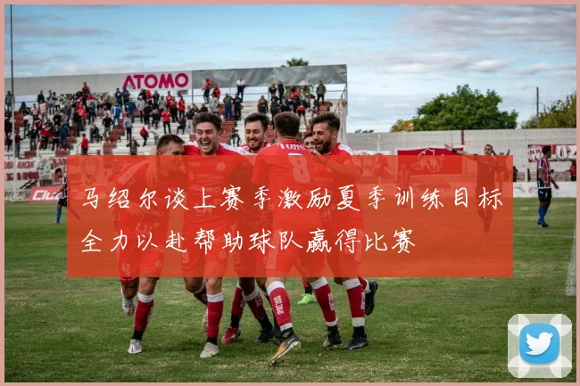 马绍尔谈上赛季激励夏季训练目标全力以赴帮助球队赢得比赛