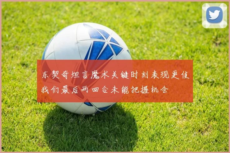 东契奇坦言魔术关键时刻表现更佳我们最后两回合未能把握机会