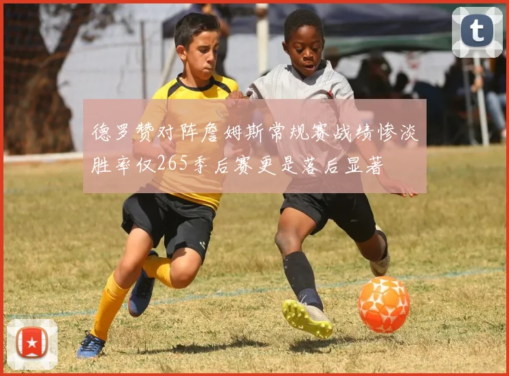德罗赞对阵詹姆斯常规赛战绩惨淡胜率仅265季后赛更是落后显著