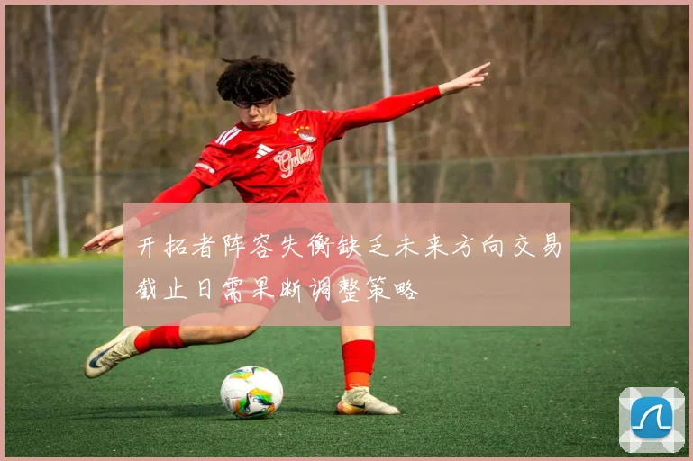 开拓者阵容失衡缺乏未来方向交易截止日需果断调整策略