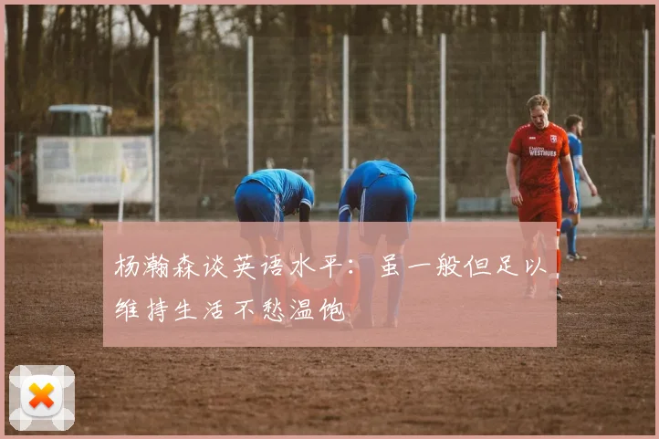 杨瀚森谈英语水平：虽一般但足以维持生活不愁温饱