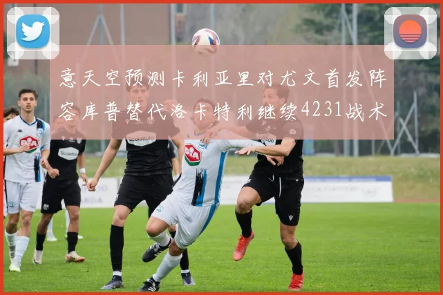 意天空预测卡利亚里对尤文首发阵容库普替代洛卡特利继续4231战术