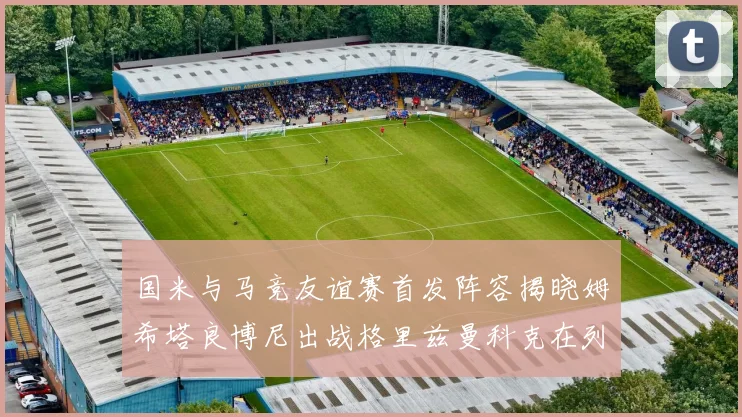 国米与马竞友谊赛首发阵容揭晓姆希塔良博尼出战格里兹曼科克在列