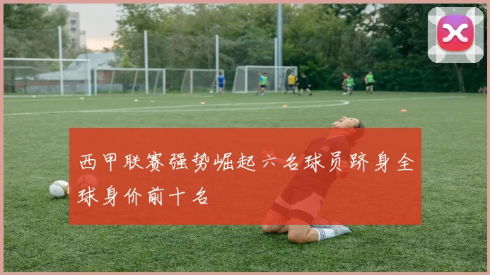 西甲联赛强势崛起六名球员跻身全球身价前十名