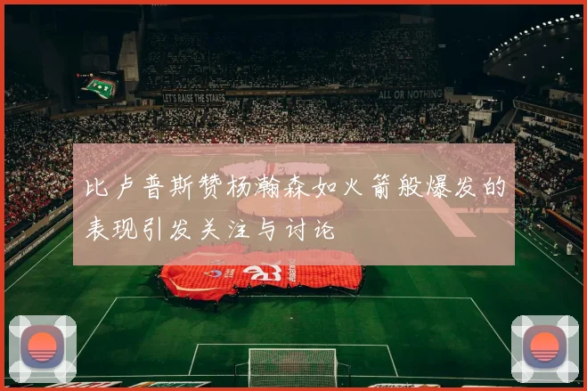 比卢普斯赞杨瀚森如火箭般爆发的表现引发关注与讨论