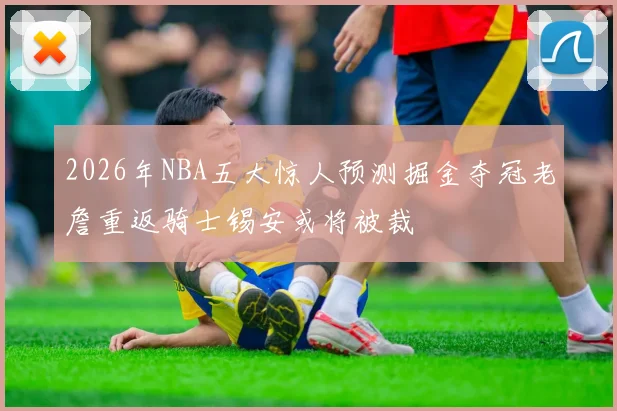 2026年NBA五大惊人预测掘金夺冠老詹重返骑士锡安或将被裁