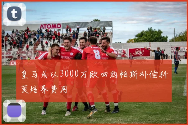 皇马或以3000万欧回购帕斯补偿科莫培养费用