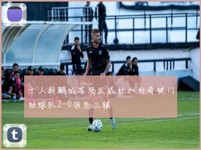 十人新鹏城客场发威杜加利奇破门助球队2-0领先三镇