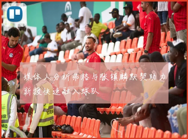 媒体人分析弗格与张镇麟默契助力新援快速融入球队