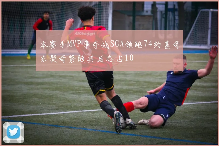本赛季MVP争夺战SGA领跑74约基奇东契奇紧随其后各占10