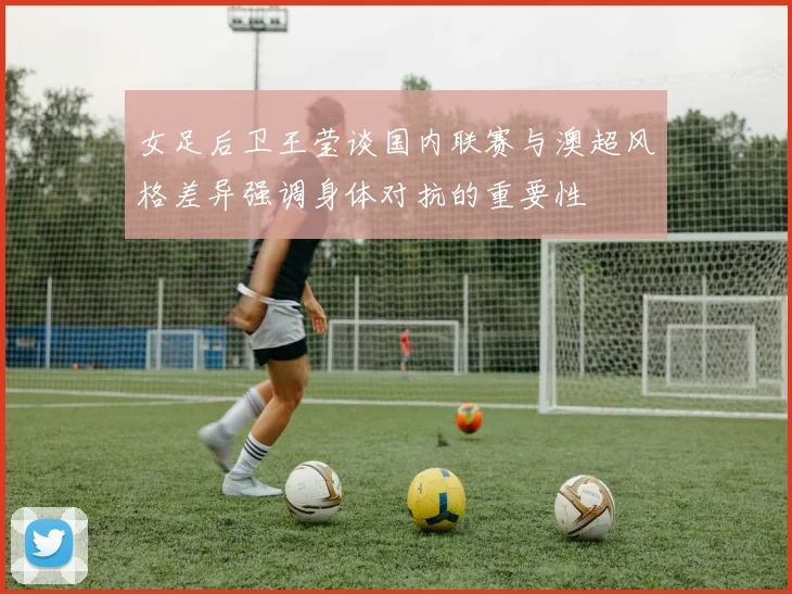 女足后卫王莹谈国内联赛与澳超风格差异强调身体对抗的重要性