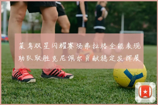 菜鸟双星闪耀赛场弗拉格全能表现助队取胜克尼佩尔贡献稳定发挥展现潜力