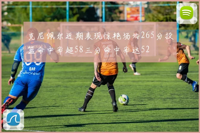 克尼佩尔近期表现惊艳场均265分投篮命中率超58三分命中率达52