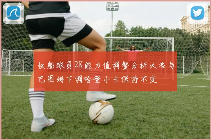 快船球员2K能力值调整分析大洛与巴图姆下调哈登小卡保持不变