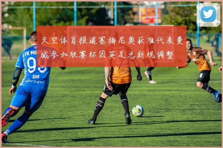 天空体育报道塞梅尼奥获准代表曼城参加联赛杯因英足总新规调整