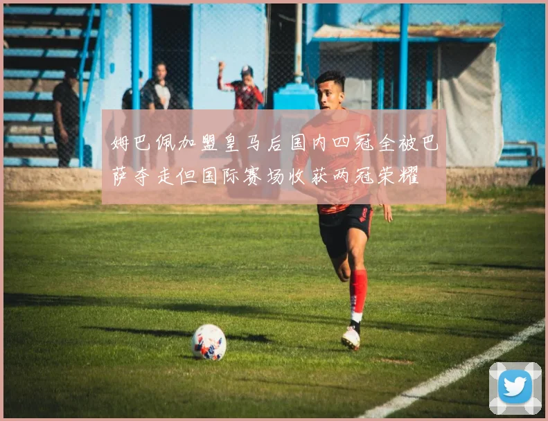 姆巴佩加盟皇马后国内四冠全被巴萨夺走但国际赛场收获两冠荣耀