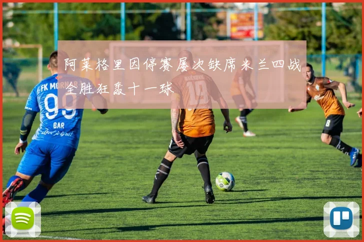 阿莱格里因停赛屡次缺席米兰四战全胜狂轰十一球