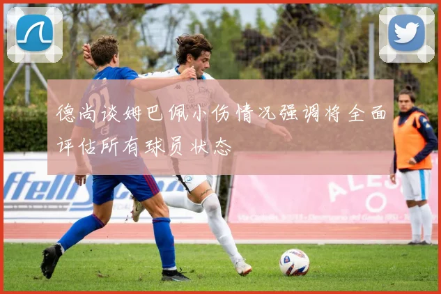 德尚谈姆巴佩小伤情况强调将全面评估所有球员状态