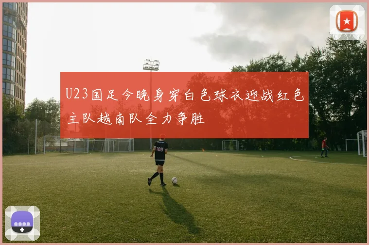 U23国足今晚身穿白色球衣迎战红色主队越南队全力争胜