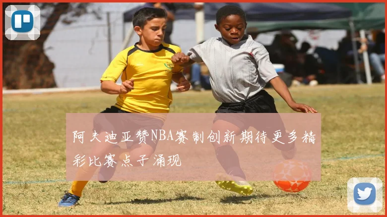 阿夫迪亚赞NBA赛制创新期待更多精彩比赛点子涌现