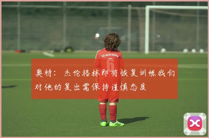 奥特：杰伦格林即将恢复训练我们对他的复出需保持谨慎态度