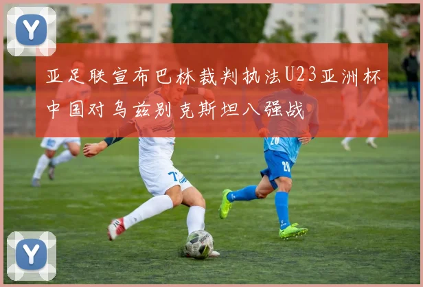 亚足联宣布巴林裁判执法U23亚洲杯中国对乌兹别克斯坦八强战