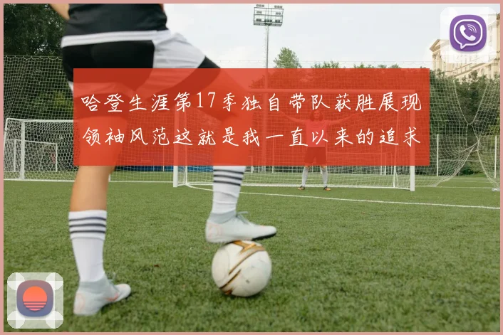 哈登生涯第17季独自带队获胜展现领袖风范这就是我一直以来的追求