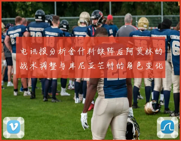 电讯报分析舍什科缺阵后阿莫林的战术调整与库尼亚芒特的角色变化