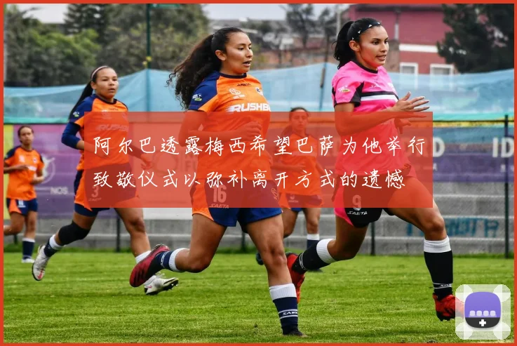阿尔巴透露梅西希望巴萨为他举行致敬仪式以弥补离开方式的遗憾