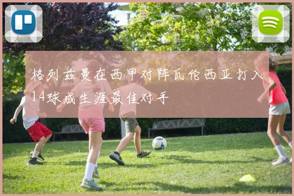 格列兹曼在西甲对阵瓦伦西亚打入14球成生涯最佳对手
