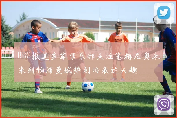 BBC报道多家俱乐部关注塞梅尼奥未来利物浦曼城热刺均表达兴趣