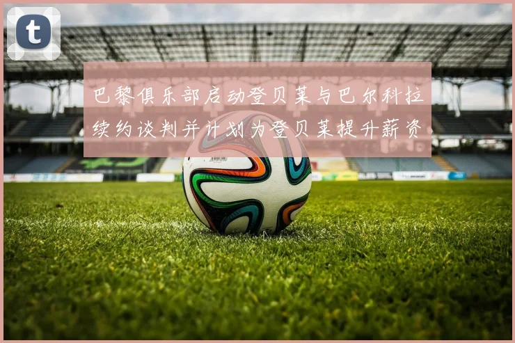 巴黎俱乐部启动登贝莱与巴尔科拉续约谈判并计划为登贝莱提升薪资待遇