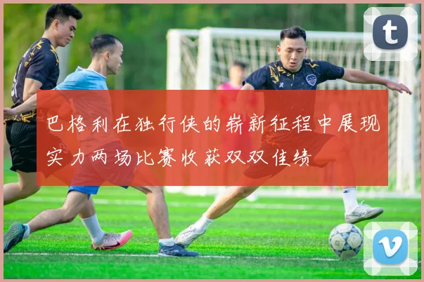 巴格利在独行侠的崭新征程中展现实力两场比赛收获双双佳绩