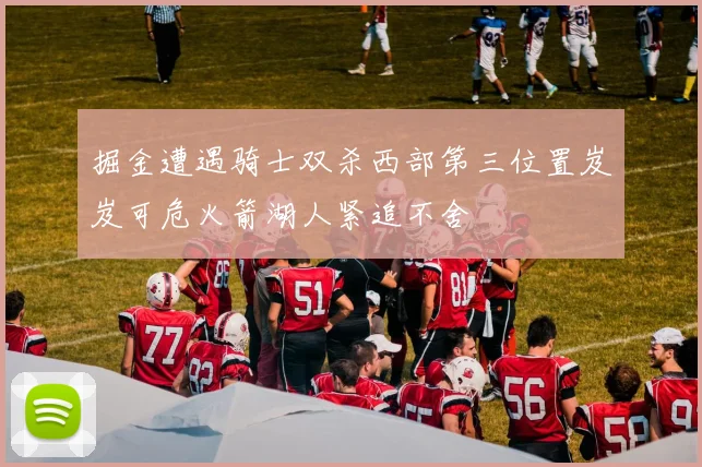掘金遭遇骑士双杀西部第三位置岌岌可危火箭湖人紧追不舍