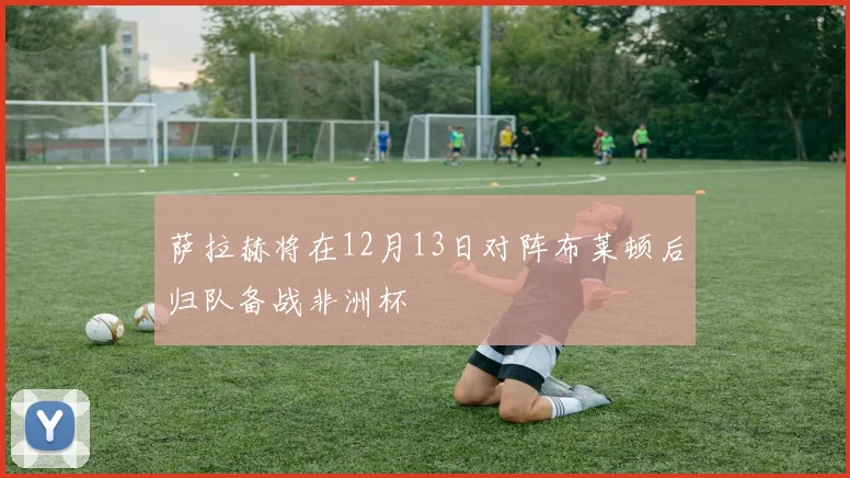萨拉赫将在12月13日对阵布莱顿后归队备战非洲杯