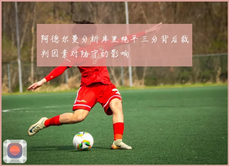 阿德尔曼分析库里绝平三分背后裁判因素对防守的影响