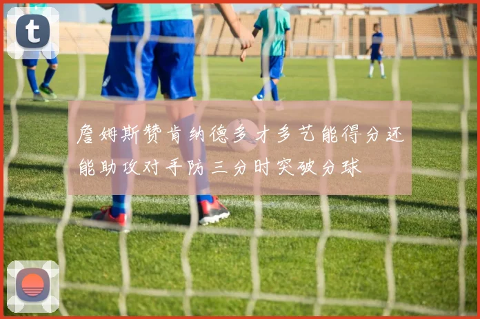 詹姆斯赞肯纳德多才多艺能得分还能助攻对手防三分时突破分球