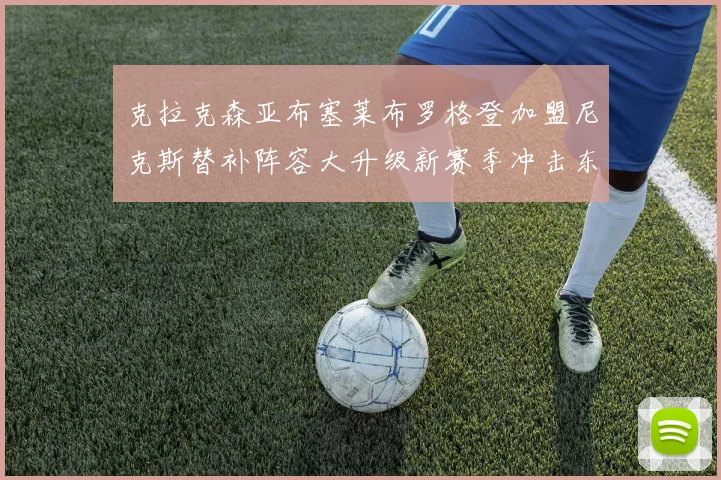 克拉克森亚布塞莱布罗格登加盟尼克斯替补阵容大升级新赛季冲击东决目标明确