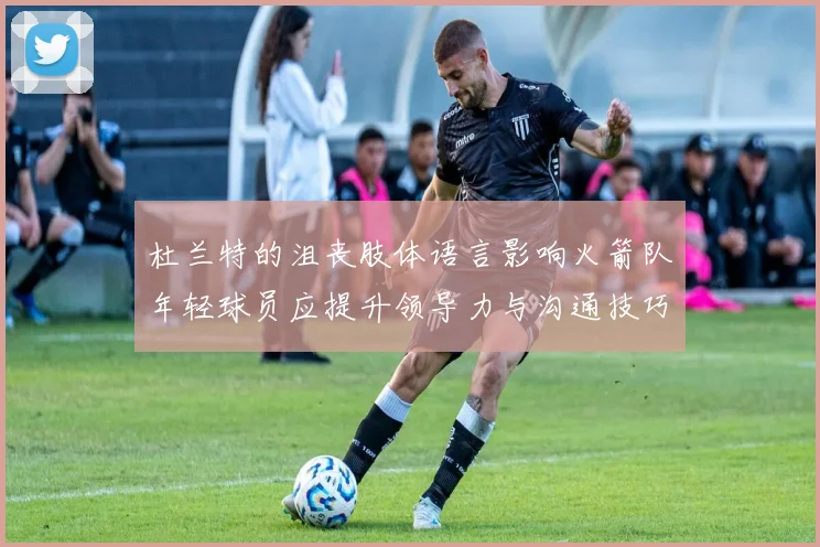 杜兰特的沮丧肢体语言影响火箭队年轻球员应提升领导力与沟通技巧